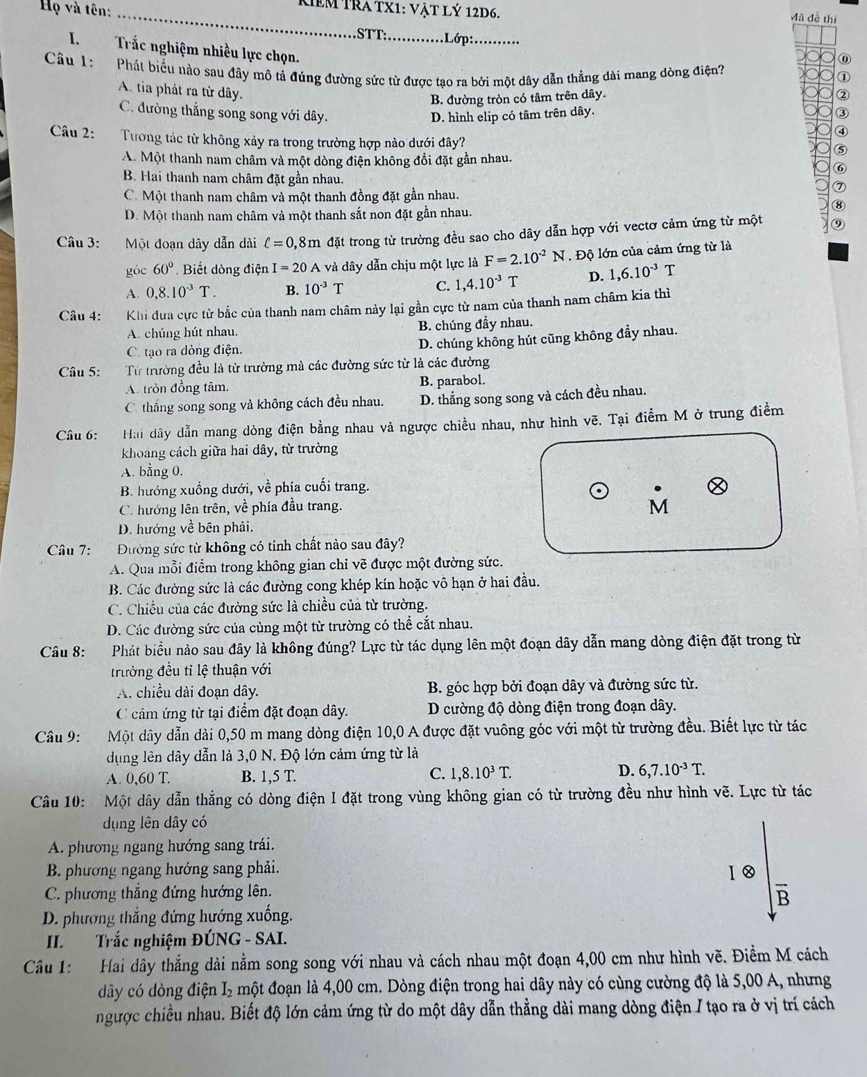 Họ và tên:_
Kêm Tra tx1: vật lý 12d6. Mã đề thi
STT:_ .Lớp:_
I. Trắc nghiệm nhiều lực chọn.
⑥
Câu 1:  Phát biểu nào sau đây mô tả đúng đường sức từ được tạo ra bởi một dây dẫn thẳng dài mang dòng điện?
①
B. đường tròn có tâm trên dây. ②
A. tia phát ra từ dây. ④
C. đường thẳng song song với dây. D. hình elip có tâm trên dây.
③
Câu 2: Tưong tác từ không xảy ra trong trường hợp nào dưới đây?
A. Một thanh nam châm và một dòng điện không đổi đặt gần nhau.
B. Hai thanh nam châm đặt gần nhau.
C. Một thanh nam châm và một thanh đồng đặt gần nhau.
D. Một thanh nam châm và một thanh sắt non đặt gần nhau.
Câu 3: Một đoạn dây dẫn dài ell =0,8m đặt trong từ trường đều sao cho dây dẫn hợp với vectơ cảm ứng từ một
góc 60° Biết dòng điện I=20A và dây dẫn chịu một lực là F=2.10^(-2)N. Độ lớn của cảm ứng từ là
A. 0,8.10^(-3)T. B. 10^(-3)T C. 1,4.10^(-3)T D. 1,6.10^(-3)T
Câu 4: Khi đưa cực từ bắc của thanh nam châm này lại gần cực từ nam của thanh nam châm kia thì
A. chúng hút nhau. B. chúng đầy nhau.
C. tạo ra dòng điện.
D. chúng không hút cũng không đầy nhau.
Câu 5: Từ trường đều là từ trường mà các đường sức từ là các đường
A. tròn đồng tâm. B. parabol.
C thắng song song và không cách đều nhau. D. thẳng song song và cách đều nhau.
Câu 6: Hai dây dẫn mang dòng điện bằng nhau và ngược chiều nhau, như hình vẽ. Tại điểm M ở trung điểm
khoảng cách giữa hai dây, từ trường
A. bằng 0.
B. hướng xuống dưới, về phía cuối trang.
C. hướng lên trên, về phía đầu trang.
D. hướng về bên phải.
Câu 7: Đường sức từ không có tính chất nào sau đây?
A. Qua mỗi điểm trong không gian chỉ vẽ được một đường sức.
B. Các đường sức là các đường cong khép kín hoặc vô hạn ở hai đầu.
C. Chiều của các đường sức là chiều của từ trường.
D. Các đường sức của cùng một từ trường có thể cắt nhau.
Câu 8: Phát biểu nào sau đây là không đúng? Lực từ tác dụng lên một đoạn dây dẫn mang dòng điện đặt trong từ
trường đều tỉ lệ thuận với
A. chiều dài đoạn dây.  B. góc hợp bởi đoạn dây và đường sức từ.
C cảm ứng từ tại điểm đặt đoạn dây.  D cường độ dòng điện trong đoạn dây.
Câu 9: Một dây dẫn dài 0,50 m mang dòng điện 10,0 A được đặt vuông góc với một từ trường đều. Biết lực từ tác
dụng lên dây dẫn là 3,0 N. Độ lớn cảm ứng từ là
C.
D.
A. 0,60 T. B. 1,5 T. 1,8.10^3T. 6,7.10^(-3)T.
Câu 10: Một dây dẫn thẳng có dòng điện I đặt trong vùng không gian có từ trường đều như hình vẽ. Lực từ tác
dụng lên dây có
A. phương ngang hướng sang trái.
B. phương ngang hướng sang phải.
C. phương thắng đứng hướng lên.
B
D. phương thắng đứng hướng xuống.
II. Trắc nghiệm ĐÚNG - SAI.
Câu 1: Hai dây thắng dài nằm song song với nhau và cách nhau một đoạn 4,00 cm như hình vẽ. Điềm M cách
dây có dòng điện I₂ một đoạn là 4,00 cm. Dòng điện trong hai dây này có cùng cường độ là 5,00 A, nhưng
ngược chiều nhau. Biết độ lớn cảm ứng từ do một dây dẫn thẳng dài mang dòng điện / tạo ra ở vị trí cách