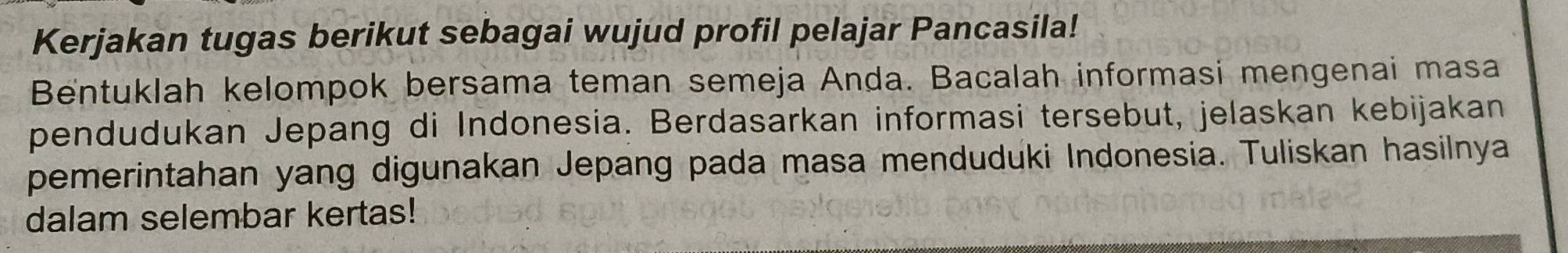 Kerjakan tugas berikut sebagai wujud profil pelajar Pancasila! 
Bentuklah kelompok bersama teman semeja Anda. Bacalah informasi mengenai masa 
pendudukan Jepang di Indonesia. Berdasarkan informasi tersebut, jelaskan kebijakan 
pemerintahan yang digunakan Jepang pada masa menduduki Indonesia. Tuliskan hasilnya 
dalam selembar kertas!