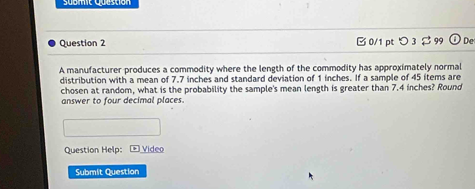 Sübmit Questión 
Question 2 B 0/1 pt つ 3 %99 ① De 
A manufacturer produces a commodity where the length of the commodity has approximately normal 
distribution with a mean of 7.7 inches and standard deviation of 1 inches. If a sample of 45 items are 
chosen at random, what is the probability the sample's mean length is greater than 7.4 inches? Round 
answer to four decimal places. 
Question Help: Video 
Submit Question