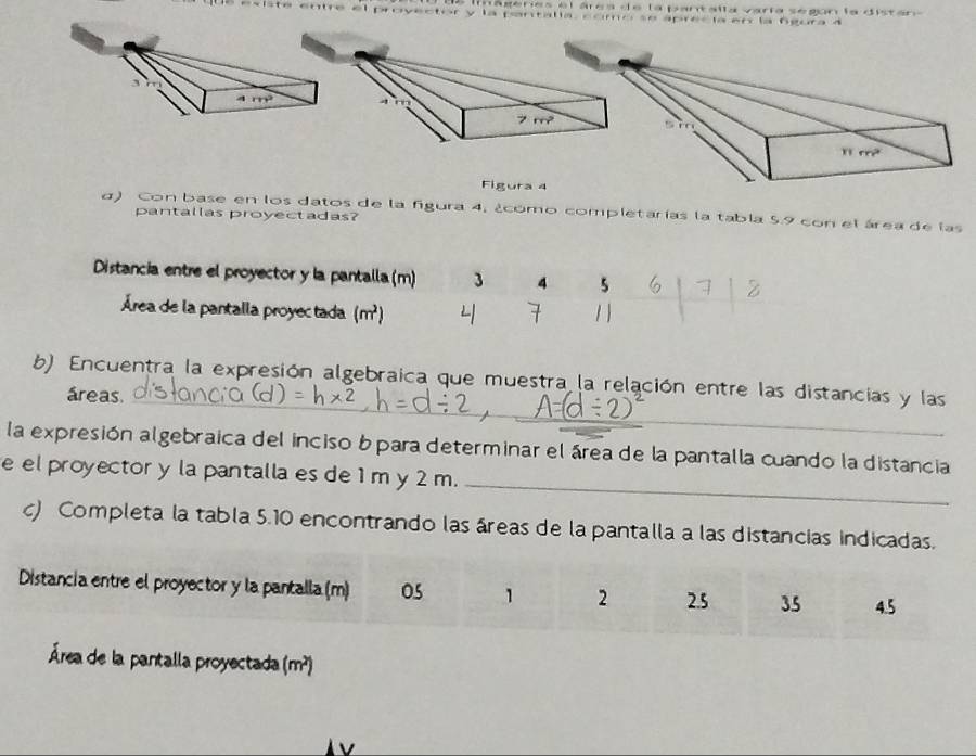 imágéries el área de la pantalla varía según la disten 
é existe entre el provector y la pantalía, como se aprecía en la fgura 4
Figura 4
d) Con base en los datos de la figura 4, ¿como completarías la tabla 5.9 con el área de las
pantallas proyectadas?
Distancia entre el proyector y la pantalla (m) 3 4 5
Área de la pantalla proyec tada (m^2)
1
1 1
b) Encuentra la expresión algebraica que muestra la relación entre las distancias y las
áreas._
_
la expresión algebraica del inciso bpara determinar el área de la pantalla cuando la distancia
e el proyector y la pantalla es de 1 m y 2 m.
c) Completa la tabla 5.10 encontrando las áreas de la pantalla a las distancias indicadas.
Distancia entre el proyector y la pantalla (m) 05 1 2 25 35 4.5
Área de la pantalla proyectada (m^2)