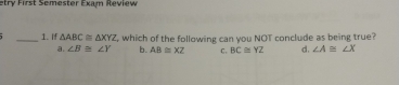 etry First Semester Exam Review
_1. If △ ABC≌ △ XYZ , which of the following can you NOT conclude as being true?
a. ∠ B≌ ∠ Y b. AB≌ XZ C, BC≌ YZ d. ∠ A≌ ∠ X