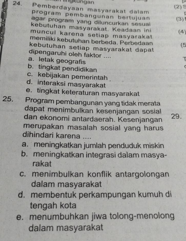 Mingkungan
p
(2)S
24. Pemberdayaan masyarakat dalam
program pembangunan bertujuan (3)
agar program yang diluncurkan sesuai
kebutuhan masyarakat. Keadaan ini
(4)
muncul karena setiap masyarakat
memiliki kebutuhan berbeda. Perbedaan (5
kebutuhan setiap masyarakat dapat
dipengaruhi oleh faktor ....
a. letak geografis
T
b. tingkat pendidikan
c. kebijakan pemerintah
d. interaksi masyarakat
e. tingkat keteraturan masyarakat
25. Program pembangunan yang tidak merata
dapat menimbulkan kesenjangan sosial
dan ekonomi antardaerah. Kesenjangan 29.
merupakan masalah sosial yang harus
dihindari karena ....
a. meningkatkan jumlah penduduk miskin
b. meningkatkan integrasi dalam masya-
rakat
c. menimbulkan konflik antargolongan
dalam masyarakat
d. membentuk perkampungan kumuh di
tengah kota
e. menumbuhkan jiwa tolong-menolong
dalam masyarakat