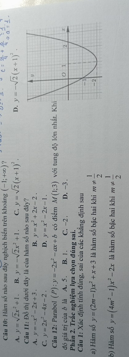 Hàm số nào sau đây nghịch biến trên khoảng (-1;+∈fty ) ?
A. y=sqrt(2)x^2+1. B. y=-sqrt(2)x^2+1. C. y=sqrt(2)(x+1)^2. D. y=-sqrt(2)(x+1)^2. 
Câu 11: Đồ thị dưới đây là của hàm số nào sau đây?
A. y=-x^2-2x+3. B. y=x^2+2x-2.
C. y=2x^2-4x-2. D. y=x^2-2x-1. 
Câu 12: Parabol (P):y=-2x^2-ax+b có điểm M(1;3) với tung độ lớn nhất. K
đó giá trị của b là A. 5. B. 1. C. -2. D. -3. 
Phần 2. Trắc nghiệm lựa chọn đúng sai.
Câu 1: Xác định tính đúng, sai của các khẳng định sau
a) Hàm số y=(2m-1)x^2+x+3 là hàm số bậc hai khi m!=  1/2 
b) Hàm số y=(4m^2-1)x^2-2x là hàm số bậc hai khi m!=  1/2 