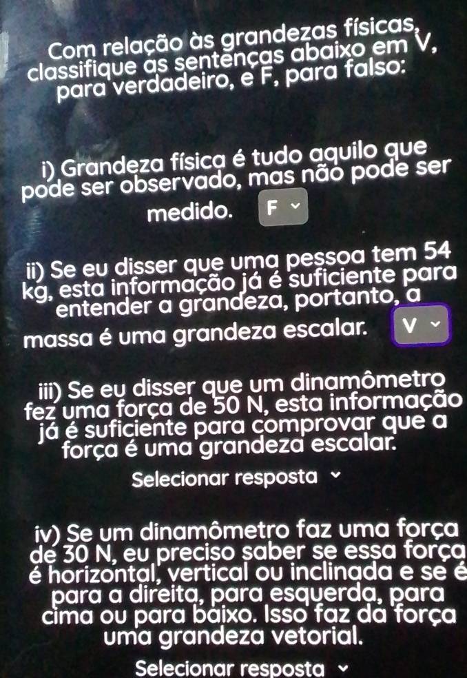 Com relação às grandezas físicas, 
classifique as sentenças abaixo em V, 
para verdadeiro, e F, para falso: 
i) Grandeza física é tudo aquilo que 
pode ser observado, mas não pode ser 
medido. 
ii) Se eu disser que uma pessoa tem 54
kg, esta informação já é suficiente para 
entender a grandeza, portanto, a 
massa é uma grandeza escalar. 
iii) Se eu disser que um dinamômetro 
fez uma força de 50 N, esta informação 
já é suficiente para çomprovar que a 
força é uma grandeza escalar. 
Selecionar resposta ~ 
iv) Se um dinamômetro faz uma força 
de 30 N, eu preciso saber se essa força 
é horizontal, vertical ou inclinada e se é 
para a direita, para esquerda, para 
cima ou para báixo. Isso faz dá força 
uma grandeza vetorial. 
Selecionar resposta