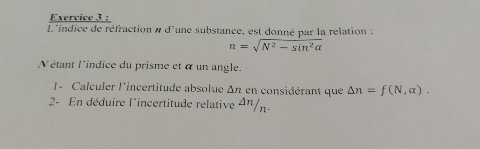 L'indice de réfraction n d'une substance, est donné par la relation :
n=sqrt(N^2-sin^2alpha )
Nétant l'indice du prisme et α un angle. 
1- Calculer lincertitude absolue △ n en considérant que △ n=f(N,alpha ). 
2- En déduire l'incertitude relative^(△ n)/_n.