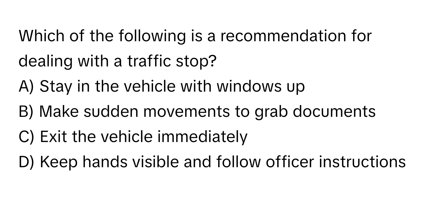 Which of the following is a recommendation for dealing with a traffic stop?

A) Stay in the vehicle with windows up
B) Make sudden movements to grab documents
C) Exit the vehicle immediately
D) Keep hands visible and follow officer instructions