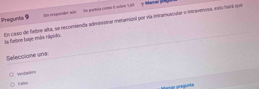 Pregunta 9 Sin responder aún Se puntúa como 0 sobre 1,00
Marcar pregun
En caso de fiebre alta, se recomienda administrar metamizol por vía intramuscular o intravenosa, esto hará que
la fiebre baje más rápido.
Seleccione una:
Verdadero
Falso
Marcar pregunta