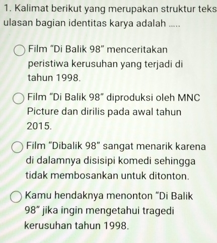 Kalimat berikut yang merupakan struktur teks 
ulasan bagian identitas karya adalah ..... 
Film “Di Balik 98 ” menceritakan 
peristiwa kerusuhan yang terjadi di 
tahun 1998. 
Film “Di Balik 98 ” diproduksi oleh MNC 
Picture dan dirilis pada awal tahun
2015. 
Film “Dibalik 98 ” sangat menarik karena 
di dalamnya disisipi komedi sehingga 
tidak membosankan untuk ditonton. 
Kamu hendaknya menonton “Di Balik
98 ” jika ingin mengetahui tragedi 
kerusuhan tahun 1998.