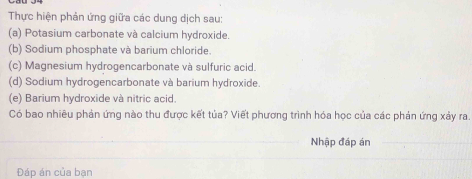 Thực hiện phản ứng giữa các dung dịch sau: 
(a) Potasium carbonate và calcium hydroxide. 
(b) Sodium phosphate và barium chloride. 
(c) Magnesium hydrogencarbonate và sulfuric acid. 
(d) Sodium hydrogencarbonate và barium hydroxide. 
(e) Barium hydroxide và nitric acid. 
Có bao nhiêu phản ứng nào thu được kết tủa? Viết phương trình hóa học của các phản ứng xảy ra. 
Nhập đáp án 
Đáp án của bạn