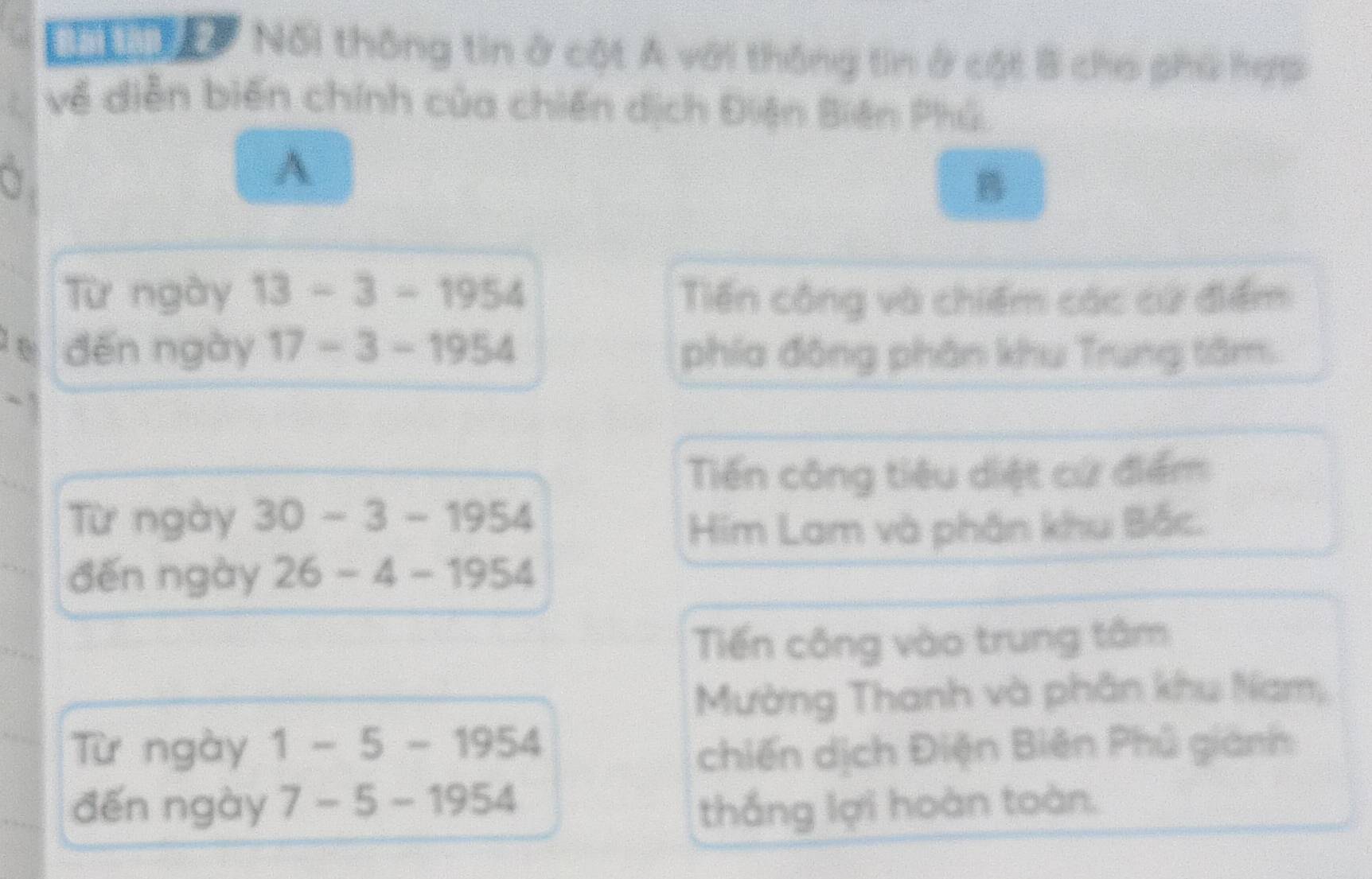 Nối thông tin ở cột A với thông tin ở cột B cho phù hợp 
về diễn biến chính của chiến dịch Điện Biên Phú. 
a 
A 
B 
Từ ngày 13-3-1954 Tiến công và chiếm các cử điểm 
đến ngày 17-3-1954 phía đông phân khu Trung tâm. 
Tiến công tiêu diệt cử điểm 
Từ ngày 30-3-1954
Him Lam và phân khu Bắc. 
đến ngày 26-4-1954
Tiến công vào trung tâm 
Mường Thanh và phân khu Nam, 
Từ ngày 1-5-1954
chiến dịch Điện Biên Phủ giành 
đến ngày 7-5-1954 thắng lợi hoàn toàn.