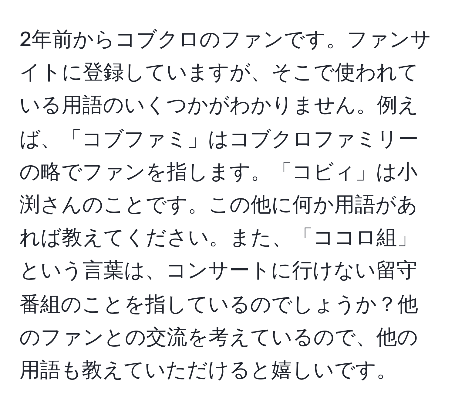 2年前からコブクロのファンです。ファンサイトに登録していますが、そこで使われている用語のいくつかがわかりません。例えば、「コブファミ」はコブクロファミリーの略でファンを指します。「コビィ」は小渕さんのことです。この他に何か用語があれば教えてください。また、「ココロ組」という言葉は、コンサートに行けない留守番組のことを指しているのでしょうか？他のファンとの交流を考えているので、他の用語も教えていただけると嬉しいです。