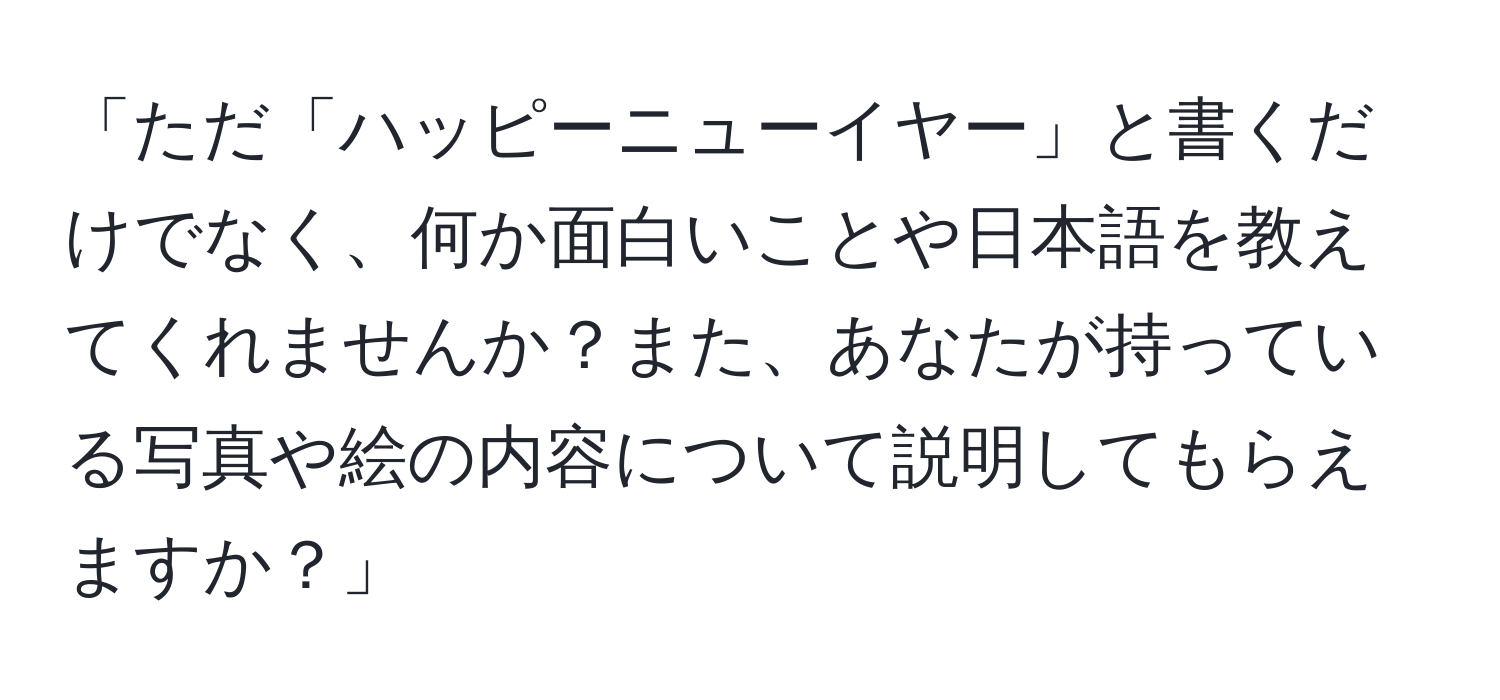 「ただ「ハッピーニューイヤー」と書くだけでなく、何か面白いことや日本語を教えてくれませんか？また、あなたが持っている写真や絵の内容について説明してもらえますか？」