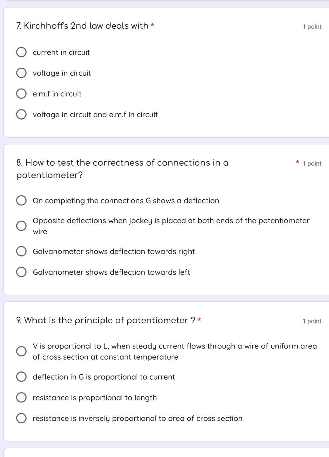 Kirchhoff's 2nd law deals with * 1 point
current in circuit
voltage in circuit
e. m.f in circuit
voltage in circuit and e. m.f in circuit
8. How to test the correctness of connections in a 1 point
potentiometer?
On completing the connections G shows a deflection
Opposite deflections when jockey is placed at both ends of the potentiometer
wire
Galvanometer shows deflection towards right
Galvanometer shows deflection towards left
9. What is the principle of potentiometer ? * 1 point
V is proportional to L, when steady current flows through a wire of uniform area
of cross section at constant temperature
deflection in G is proportional to current
resistance is proportional to length
resistance is inversely proportional to area of cross section