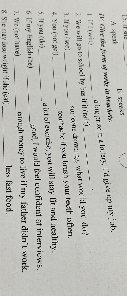 If she_
A. speak B. speaks
IV. Give the form of verbs in brackets.
a big prize in a lottery, I’d give up my job.
1. If I (win)
_
_·
2. We will go to school by bus if it (rain)
someone drowning, what would you do?
3. If you (see)
4. You (not get)_ toothache if you brush your teeth often.
5. If you (do) _a lot of exercise, you will stay fit and healthy.
6. If my English (be) _good, I would feel confident at interviews.
7. We (not have) _enough money to live if my father didn’t work.
8. She may lose weight if she (eat) _less fast food.
