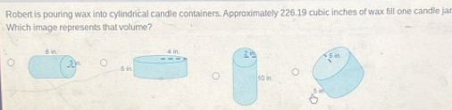 Robert is pouring wax into cylindrical candle containers. Approximately 226.19 cubic inches of wax fill one candle jar 
Which image represents that volume? 
B n