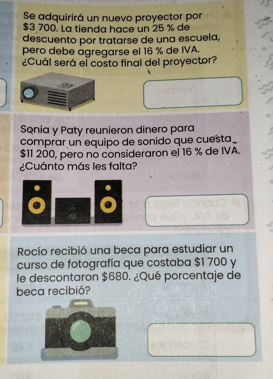 Se adquirirá un nuevo proyector por
$3 700. La tienda hace un 25 % de 
descuento por tratarse de una escuela, 
pero debe agregarse el 16 % de IVA. 
¿Cuál será el costo final del proyector? 
Sonia y Paty reunieron dinero para 
comprar un equipo de sonido que cuesta_
$11 200, pero no consideraron el 16 % de IVA. 
¿Cuánto más les falta? 
Rocío recibió una beca para estudiar un 
curso de fotografía que costaba $1 700 y 
le descontaron $680. ¿Qué porcentaje de 
beca recibió?