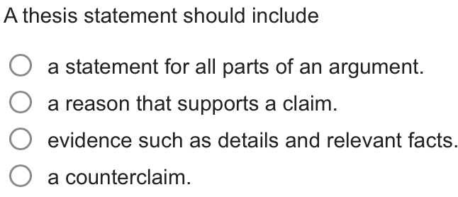 A thesis statement should include
a statement for all parts of an argument.
a reason that supports a claim.
evidence such as details and relevant facts.
a counterclaim.