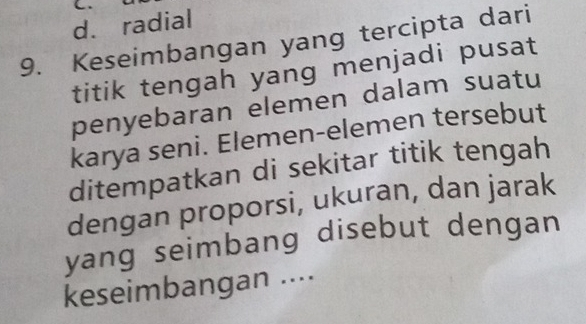 d. radial
9. Keseimbangan yang tercipta dari
titik tengah yang menjadi pusat
penyebaran elemen dalam suatu
karya seni. Elemen-elemen tersebut
ditempatkan di sekitar titik tengah
dengan proporsi, ukuran, dan jarak
yang seimbang disebut dengan 
keseimbangan ....