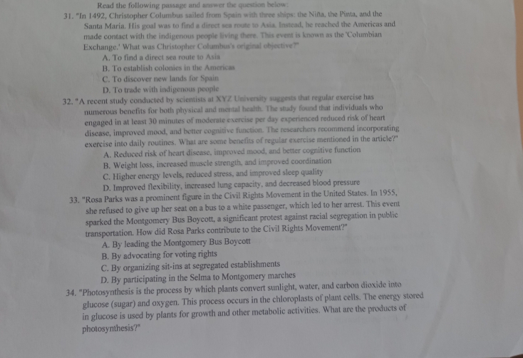 Read the following passage and answer the question below:
31. 'In 1492, Christopher Columbus sailed from Spain with three ships: the Niña, the Pinta, and the
Santa Maria. His goal was to find a direct sea route to Asia. Instead, he reached the Americas and
made contact with the indigenous people living there. This event is known as the 'Columbian
Exchange.' What was Christopher Columbus's original objective?"
A. To find a direct sea route to Asia
B. To establish colonies in the Americas
C. To discover new lands for Spain
D. To trade with indigenous people
32. "A recent study conducted by scientists at XYZ University suggests that regular exercise has
numerous benefits for both physical and mental health. The study found that individuals who
engaged in at least 30 minutes of moderate exercise per day experienced reduced risk of heart
disease, improved mood, and better cognitive function. The researchers recommend incorporating
exercise into daily routines. What are some benefits of regular exercise mentioned in the article?"
A. Reduced risk of heart disease, improved mood, and better cognitive function
B. Weight loss, increased muscle strength, and improved coordination
C. Higher energy levels, reduced stress, and improved sleep quality
D. Improved flexibility, increased lung capacity, and decreased blood pressure
33. "Rosa Parks was a prominent figure in the Civil Rights Movement in the United States. In 1955,
she refused to give up her seat on a bus to a white passenger, which led to her arrest. This event
sparked the Montgomery Bus Boycott, a significant protest against racial segregation in public
transportation. How did Rosa Parks contribute to the Civil Rights Movement?"
A. By leading the Montgomery Bus Boycott
B. By advocating for voting rights
C. By organizing sit-ins at segregated establishments
D. By participating in the Selma to Montgomery marches
34. "Photosynthesis is the process by which plants convert sunlight, water, and carbon dioxide into
glucose (sugar) and oxygen. This process occurs in the chloroplasts of plant cells. The energy stored
in glucose is used by plants for growth and other metabolic activities. What are the products of
photosynthesis?"