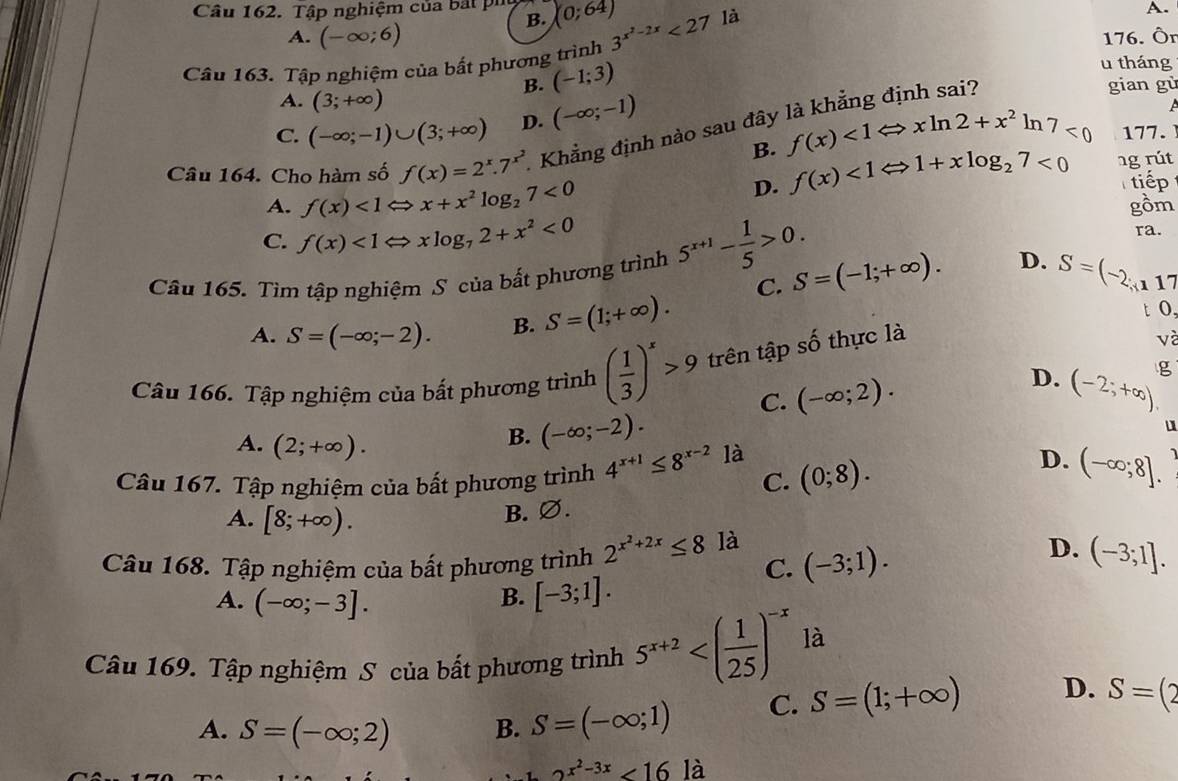 Tập nghiệm của bắt pi (0;64)
B.
A.
A. (-∈fty ;6) 176. Ör
Câu 163. Tập nghiệm của bất phương trình 3^(x^2)-2x<27</tex> là
B. (-1;3)
u tháng
A. (3;+∈fty ) gian gù
C. (-∈fty ;-1)∪ (3;+∈fty ) D. (-∈fty ;-1)
Câu 164. Cho hàm số f(x)=2^x.7^(x^2) Khẳng định nào sau đây là khẳng định sai?
B. f(x)<1Leftrightarrow xln 2+x^2 lr 17<0</tex> 177.
D. f(x)<1Leftrightarrow 1+xlog _27<0</tex> ng rút
tiếp
A. f(x)<1Leftrightarrow x+x^2log _27<0</tex> gồm
C. f(x)<1Leftrightarrow xlog _72+x^2<0</tex>
ra.
Câu 165. Tìm tập nghiệm S của bất phương trình 5^(x+1)- 1/5 >0. C. S=(-1;+∈fty ). D. S=(-2,117
A. S=(-∈fty ;-2). B. S=(1;+∈fty ).
t o,
Câu 166. Tập nghiệm của bất phương trình ( 1/3 )^x>9 trên tập shat O thực là
và
D.
C. (-∈fty ;2). (-2;+∈fty ). g
A. (2;+∈fty ).
B. (-∈fty ;-2).
Câu 167. Tập nghiệm của bất phương trình 4^(x+1)≤ 8^(x-2) là (0;8). D. (-∈fty ;8].
C.
A. [8;+∈fty ).
B. ∅.
Câu 168. Tập nghiệm của bất phương trình 2^(x^2)+2x≤ 8 là (-3;1). D. (-3;1].
C.
A. (-∈fty ;-3].
B. [-3;1].
Câu 169. Tập nghiệm S của bất phương trình 5^(x+2) là
A. S=(-∈fty ;2) B. S=(-∈fty ;1) C. S=(1;+∈fty ) D. S=(2
2^(x^2)-3x<16</tex> là