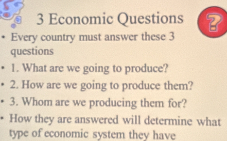 Economic Questions ? 
Every country must answer these 3 
questions 
1. What are we going to produce? 
2. How are we going to produce them? 
3. Whom are we producing them for? 
How they are answered will determine what 
type of economic system they have