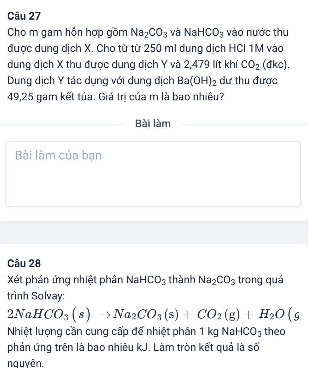 Cho m gam hỗn hợp gồm Na_2CO_3 và NaHCO_3 vào nước thu 
được dung dịch X. Cho từ từ 250 ml dung dịch HCI 1M vào 
dung dịch X thu được dung dịch Y và 2,479 lít khí CO_2 (đkc). 
Dung dịch Y tác dụng với dung dịch Ba(OH)_2 dư thu được
49,25 gam kết tủa. Giá trị của m là bao nhiêu? 
Bài làm 
Bài làm của bạn 
Câu 28 
Xét phản ứng nhiệt phân Na HCO_3 thành Na_2CO_3 trong quá 
trình Solvay:
2NaHCO_3(s)to Na_2CO_3(s)+CO_2(g)+H_2O ( a 
Nhiệt lượng cần cung cấp để nhiệt phân 1 kg NaH CO_3 theo 
phản ứng trên là bao nhiêu kJ. Làm tròn kết quả là số 
nguyên.