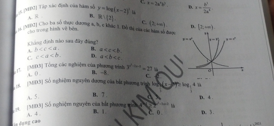 [MĐ2] Tập xác định của hàm số y=log (x-2)^2 C. x=2a^4b^3.
D. x= b^3/2a^4 .
là
A. R . B. R/ 2 . C. (2;+∈fty ). D. [2;+∈fty ).
16. [MD2] Cho ba số thực dương a, b, c khác 1. Đồ thị của các hàm số được 
cho trong hình vẽ bên.
Khẳng định nào sau đây đúng?
B.
A. b a
D.
C. c a
17. [MĐ3] Tổng các nghiệm của phương trình 3^(x^2)-2x-5=27 là
A. 0 .
B. -8.
C. 2 .
18. [MĐ3] Số nghiệm nguyên dương của bất phương trình log _ 1/3 (x-5)≥ log _ 1/3 41d
B. 7 .
A. 5. C D. 4 .
19. [MĐ3] Số nghiệm nguyên của bắt phương trình 4  ≥ 2 x^2-3x+2 là
A. 4 .
B. 1. C.0 . D. 3.
n  dụng cao
2021