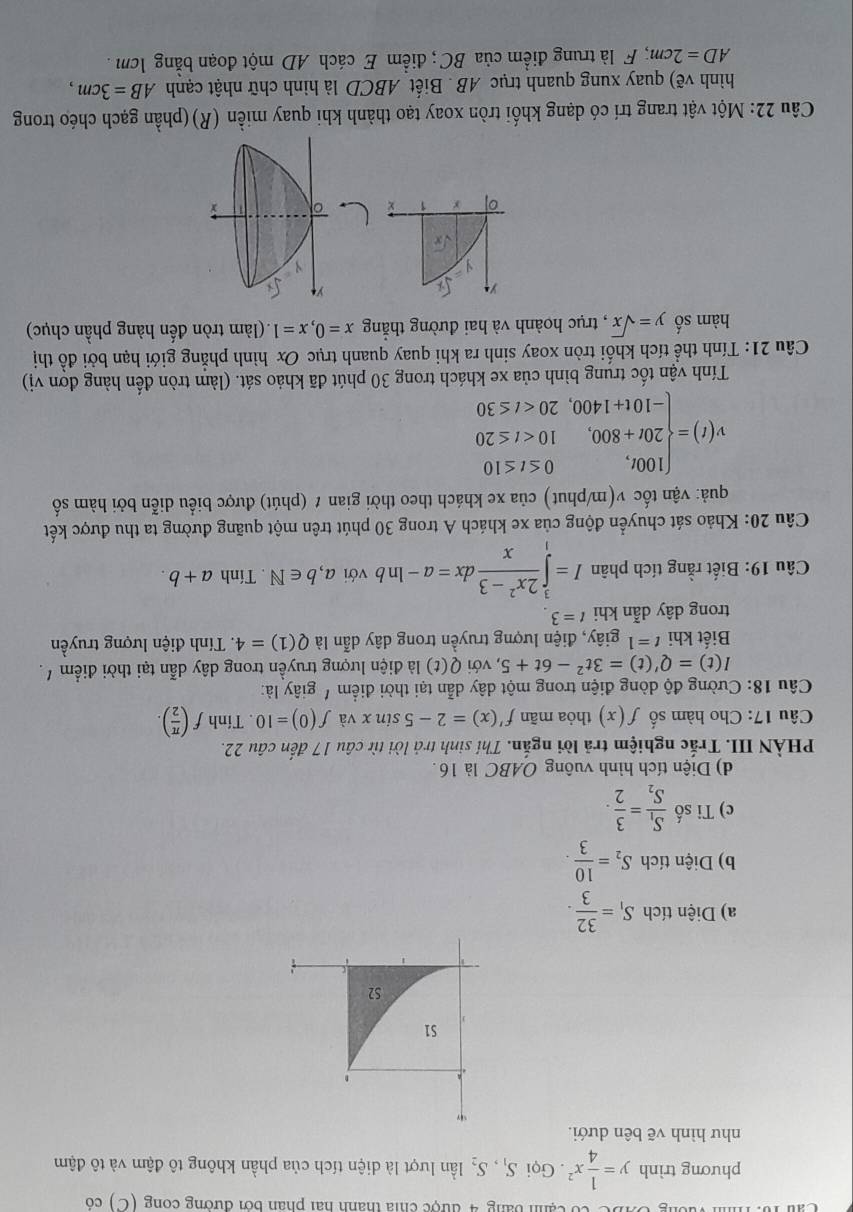 Ca h bang 4  được chia thành hai phân bởi đường cong (C) có
phương trình y= 1/4 x^2. Gọi S_1,S_2 lần lượt là diện tích của phần không tô đậm và tô đậm
như hình vẽ bên dưới.
a) Diện tích S_1= 32/3 .
b) Diện tích S_2= 10/3 .
c) Tỉ số frac S_1S_2= 3/2 .
d) Diện tích hình vuông OABC là 16.
PHÀN III. Trắc nghiệm trả lời ngắn. Thí sinh trả lời từ câu 17 đến câu 22.
Câu 17: Cho hàm số f(x) thỏa mãn f'(x)=2-5sin x và f(0)=10. Tính f( π /2 ).
Câu 18: Cường độ dòng điện trong một dây dẫn tại thời điểm ' giây là:
I(t)=Q'(t)=3t^2-6t+5 , với Q(t) là điện lượng truyền trong dây dẫn tại thời điểm ' .
Biết khi t=1 giây, điện lượng truyền trong dây dẫn là Q(1)=4. Tính điện lượng truyền
trong dây dẫn khi t=3
Câu 19: Biết rằng tích phân I=∈tlimits _1^(3frac 2x^2)-3xdx=a-ln b với a,b∈ N. Tính a+b.
Câu 20: Khảo sát chuyển động của xe khách A trong 30 phút trên một quãng đường ta thu được kết
quả: vận tốc v(m/phut) của xe khách theo thời gian t (phút) được biểu diễn bởi hàm số
v(t)=beginarrayl 100t,0≤ t≤ 10 20t+800,10
Tính vận tốc trung bình của xe khách trong 30 phút đã khảo sát. (làm tròn đến hàng đơn vị)
Câu 21: Tính thể tích khối tròn xoay sinh ra khi quay quanh trục Ox hình phẳng giới hạn bởi đồ thị
hàm số y=sqrt(x) , trục hoành và hai đường thắng x=0,x=1 (làm tròn đến hàng phần chục)
 
Câu 22: Một vật trang trí có dạng khối tròn xoay tạo thành khi quay miền (R)(phần gạch chéo trong
hình vẽ) quay xung quanh trục AB . Biết ABCD là hình chữ nhật cạnh AB=3cm,
AD=2cm; F là trung điểm của BC ; điểm E cách AD một đoạn bằng 1cm .