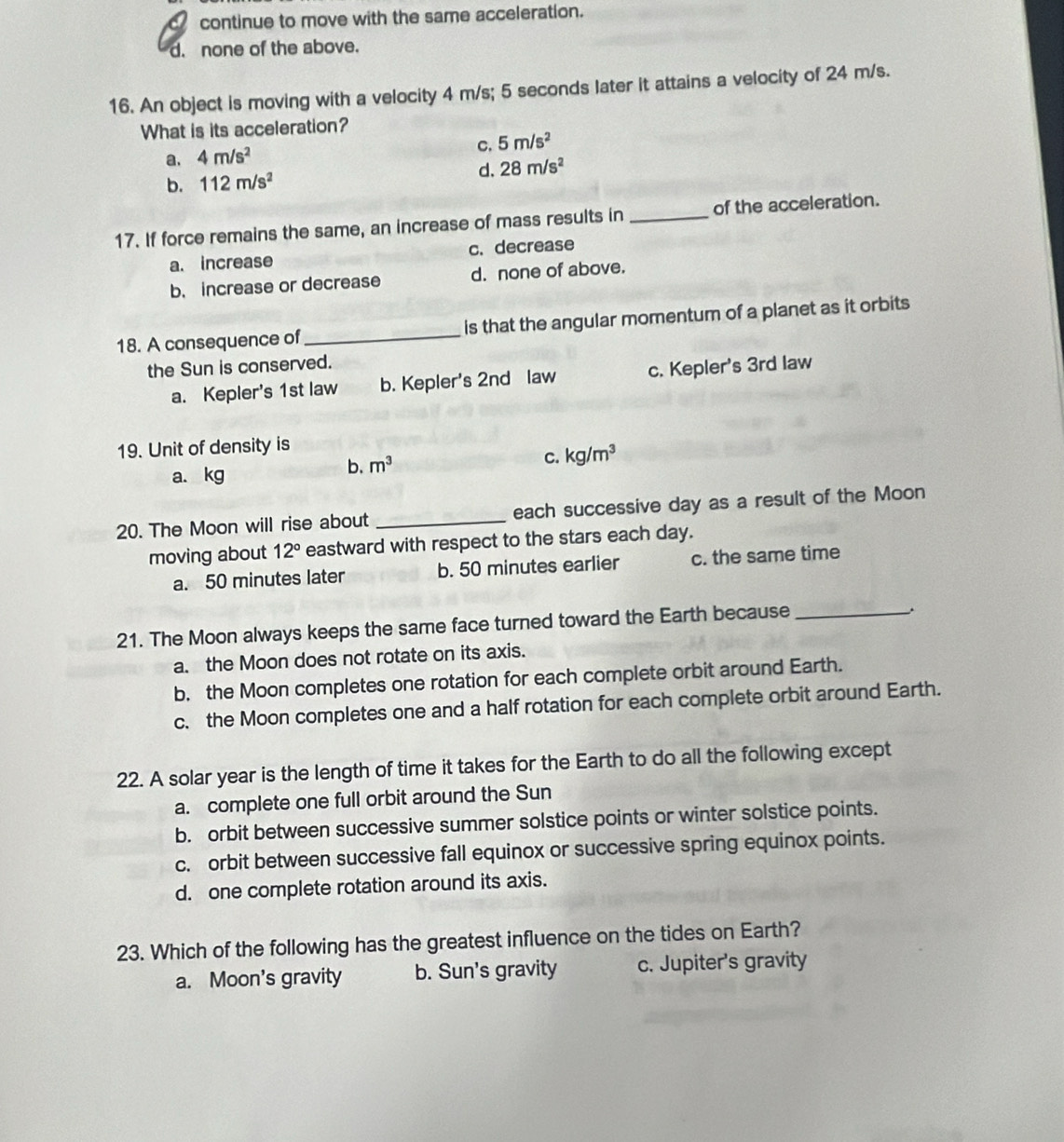 continue to move with the same acceleration.
d. none of the above.
16. An object is moving with a velocity 4 m/s; 5 seconds later it attains a velocity of 24 m/s.
What is its acceleration?
C.
a. 4m/s^2 5m/s^2
b. 112m/s^2 d. 28m/s^2
17. If force remains the same, an increase of mass results in _of the acceleration.
a. increase c. decrease
b. increase or decrease d. none of above.
18. A consequence of_ is that the angular momentum of a planet as it orbits
the Sun is conserved.
a. Kepler's 1st law b. Kepler's 2nd law c. Kepler's 3rd law
19. Unit of density is
a. kg
b. m^3
C. kg/m^3
20. The Moon will rise about _each successive day as a result of the Moon
moving about 12° eastward with respect to the stars each day.
a. 50 minutes later b. 50 minutes earlier c. the same time
21. The Moon always keeps the same face turned toward the Earth because_
.
a. the Moon does not rotate on its axis.
b. the Moon completes one rotation for each complete orbit around Earth.
c. the Moon completes one and a half rotation for each complete orbit around Earth.
22. A solar year is the length of time it takes for the Earth to do all the following except
a. complete one full orbit around the Sun
b. orbit between successive summer solstice points or winter solstice points.
c. orbit between successive fall equinox or successive spring equinox points.
d. one complete rotation around its axis.
23. Which of the following has the greatest influence on the tides on Earth?
a. Moon's gravity b. Sun's gravity c. Jupiter's gravity