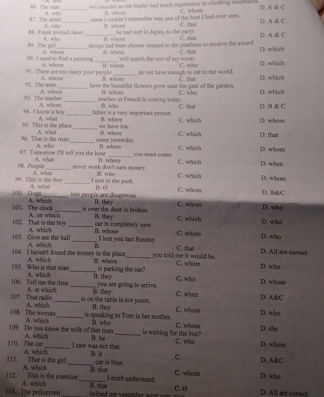 The man we consider as our leader had much experience in climbing mountains.
A. who_ B. whose C. whom D. A & C
87. The artist name I couldn’t remember was one of the best I had ever seen.
A. who _B. whose C. that D. A & C
88. Frank invited Janet. _he had met in Japan, to the party.
A. who B. whose C. that D. A & C
89. The girl _design had been chosen stepped to the platform to receive the award.
A. whose B. whom C. that D. which
90. I need to find a painting _will match the rest of my room.
A. whose B. whom C. who D. which
91. There are too many poor people _do not have enough to eat in the world.
A. whose B. whom C. that D. which
92. The trees _have the beautiful flowers grow near the gate of the garden.
A. whose B. whom C. who D. which
93. The teacher_ teaches us French is coming today.
A. whom B. who C. that D. B & C
94. I know a boy _father is a very important person.
A. what B. where C. which D. whose
95. This is the place _we have tea.
A. what B. where C. which D. that
96. That is the man _came yesterday.
A. who B. where C. which D. whom
97. Tomorrow I'll tell you the hour _you must come.
A. what B. where C. which D. when
98. People_ never work don't earn money.
A. what B. who C. which D. whom
99. This is the boy _I met in the park.
A. what B. Ø C. whom D. B&C
100. Dogs _bite people are dangerous 
A. which B. they C. whom
101. The clock _is over the door is broken D. who
A. on which B. they C. which
102. That is the boy _car is completely new.
D. who
A. which B. whose C. whom D. who
103. Give me the ball _I lent you last Sunday.
A. which B. C. that D. All are correct
104. I haven't found the money in the place_ you told me it would be.
A. which B. where C. whom D. who
105. Who is that man _is parking the car?
A. which B. they C. who D. whose
106. Tell me the time _you are going to arrive.
A. at which B. they C. when D. A&C
107. That radio_ is on the table is not yours.
A. which B. they C. whose D. who
108. The woman _is speaking to Tom is her mother.
A. which B. who C. whose D. she
109. Do you know the wife of that man_ is waiting for the bus?
A. which B. he C. who D. whom
110. The car_ I saw was not that.
A. which B. it C.
111. That is the girl _car is blue.
D. A&C
B. that
A. which C. whose
112. This is the exercise_ I don't understand.
D. who
C. Ø
A. which B. that D. All are correct
113. The policemen _helped me vesterday were very i