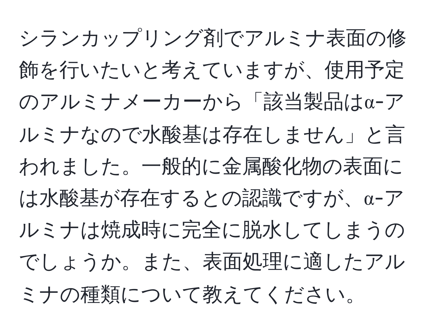 シランカップリング剤でアルミナ表面の修飾を行いたいと考えていますが、使用予定のアルミナメーカーから「該当製品はα-アルミナなので水酸基は存在しません」と言われました。一般的に金属酸化物の表面には水酸基が存在するとの認識ですが、α-アルミナは焼成時に完全に脱水してしまうのでしょうか。また、表面処理に適したアルミナの種類について教えてください。