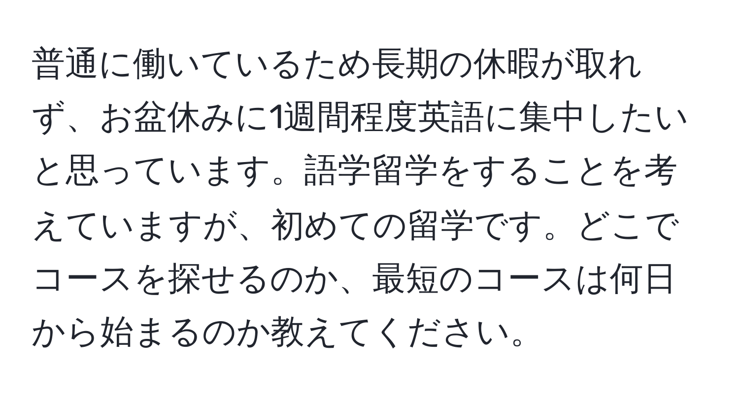 普通に働いているため長期の休暇が取れず、お盆休みに1週間程度英語に集中したいと思っています。語学留学をすることを考えていますが、初めての留学です。どこでコースを探せるのか、最短のコースは何日から始まるのか教えてください。