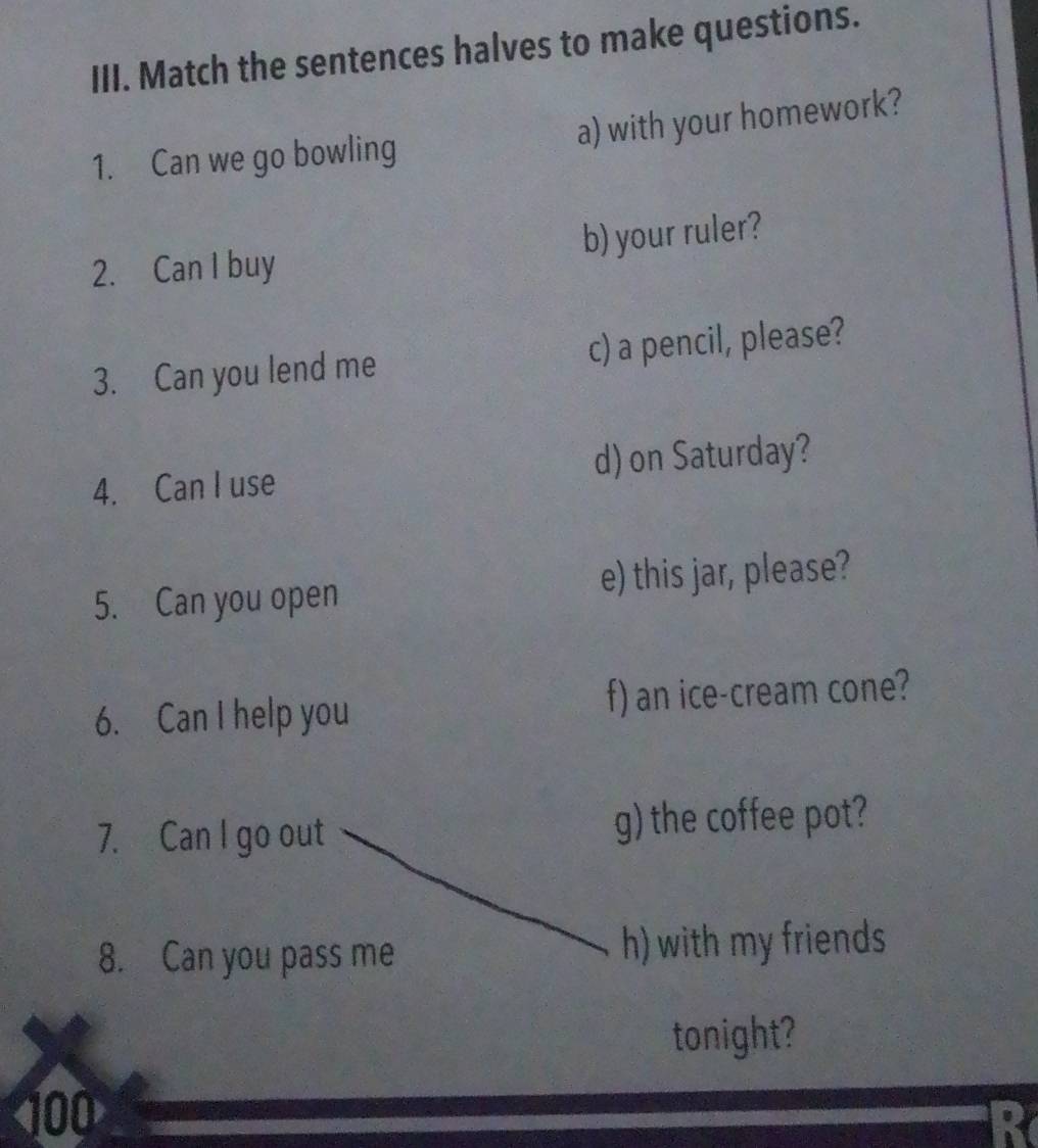 Match the sentences halves to make questions. 
1. Can we go bowling a) with your homework? 
2. Can I buy b) your ruler? 
3. Can you lend me c) a pencil, please? 
4. Can I use d) on Saturday? 
5. Can you open e) this jar, please? 
6. Can I help you f) an ice-cream cone? 
7. Can I go out g) the coffee pot? 
8. Can you pass me h) with my friends 
tonight?
100