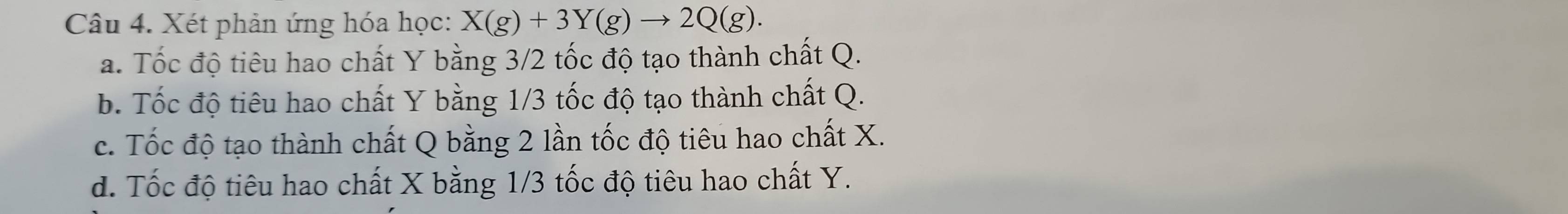 Xét phản ứng hóa học: X(g)+3Y(g)to 2Q(g).
a. Tốc độ tiêu hao chất Y bằng 3/2 tốc độ tạo thành chất Q.
b. Tốc độ tiêu hao chất Y bằng 1/3 tốc độ tạo thành chất Q.
c. Tốc độ tạo thành chất Q bằng 2 lần tốc độ tiêu hao chất X.
d. Tốc độ tiêu hao chất X bằng 1/3 tốc độ tiêu hao chất Y.