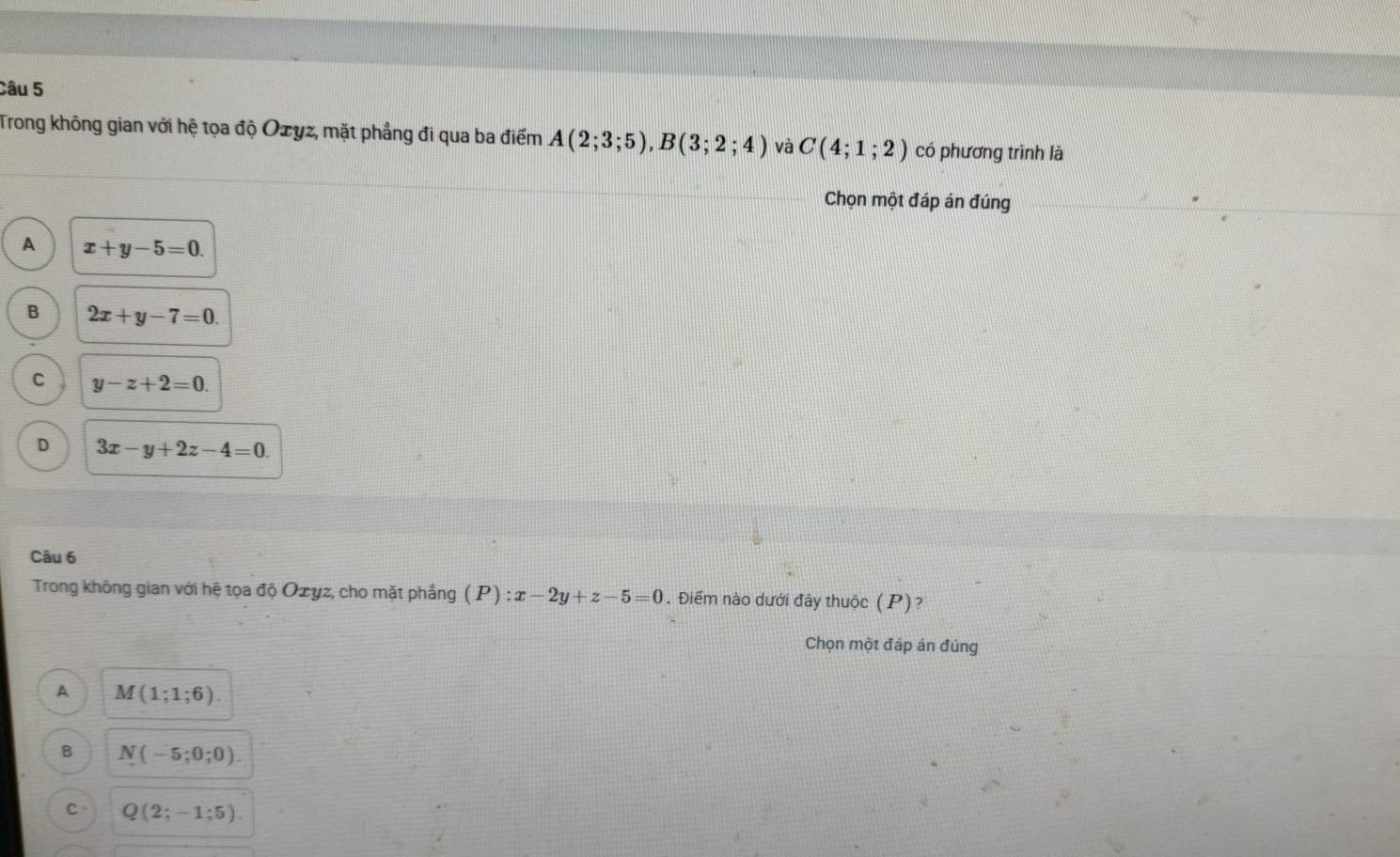 Trong không gian với hệ tọa độ Ozyz, mặt phẳng đi qua ba điểm A(2;3;5), B(3;2;4) và C(4;1;2) có phương trình là
Chọn một đáp án đúng
A x+y-5=0.
B 2x+y-7=0.
C y-z+2=0.
D 3x-y+2z-4=0. 
Câu 6
Trong không gian với hệ tọa độ Ozyz, cho mặt phẳng (P):x-2y+z-5=0. Điểm nào dưới đây thuộc (P)?
Chọn một đáp án đúng
A M(1;1;6).
B N(-5;0;0).
C Q(2;-1;5).