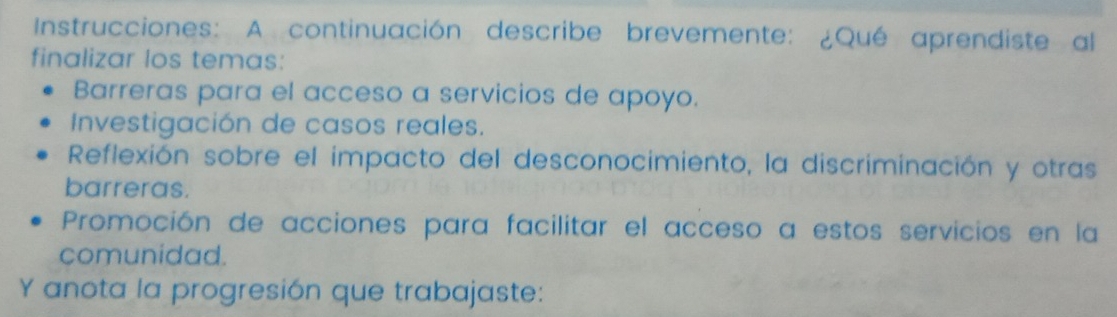 Instrucciones: A continuación describe brevemente: ¿Qué aprendiste al 
finalizar los temas: 
Barreras para el acceso a servicios de apoyo. 
Investigación de casos reales. 
Reflexión sobre el impacto del desconocimiento, la discriminación y otras 
barreras. 
Promoción de acciones para facilitar el acceso a estos servicios en la 
comunidad. 
Y anota la progresión que trabajaste: