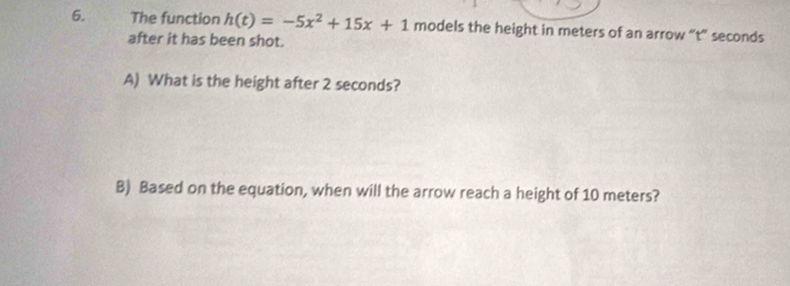 The function h(t)=-5x^2+15x+1 models the height in meters of an arrow “ t ” seconds
after it has been shot. 
A) What is the height after 2 seconds? 
B) Based on the equation, when will the arrow reach a height of 10 meters?