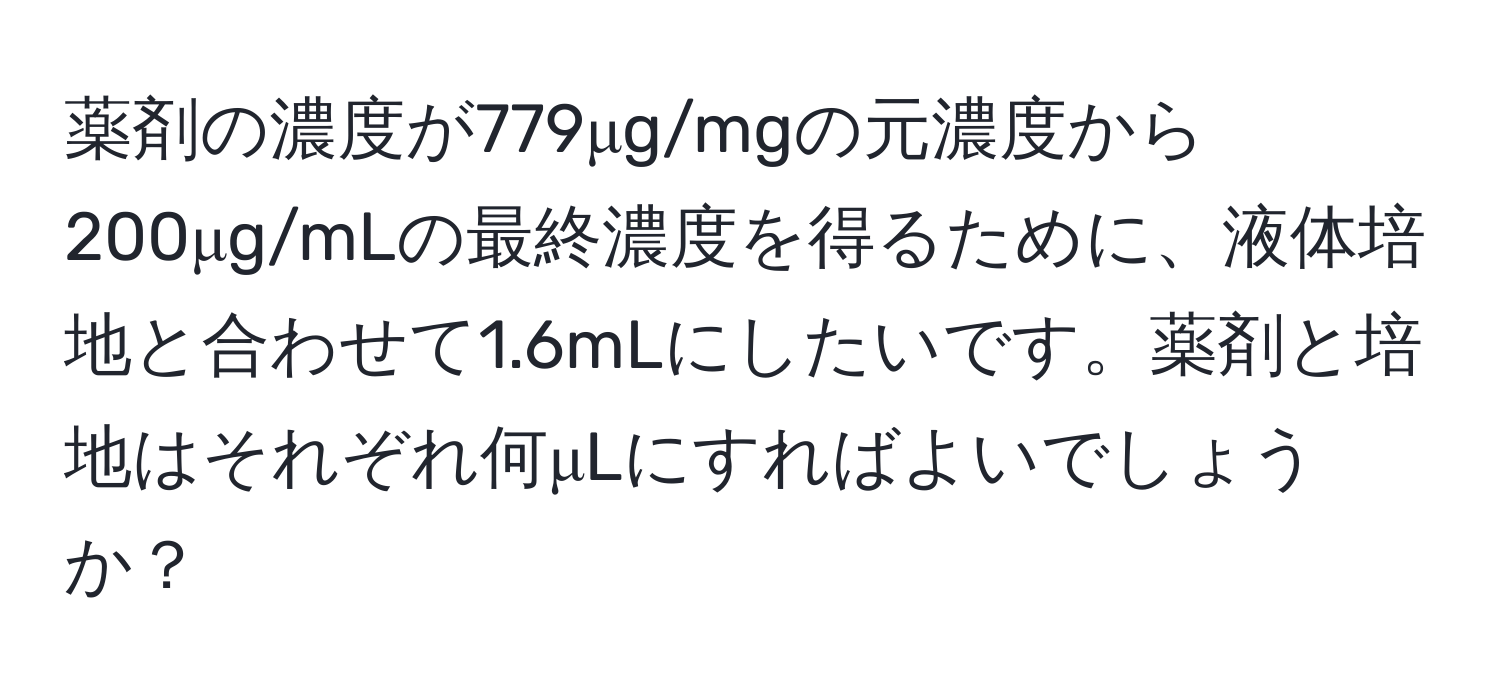 薬剤の濃度が779μg/mgの元濃度から200μg/mLの最終濃度を得るために、液体培地と合わせて1.6mLにしたいです。薬剤と培地はそれぞれ何μLにすればよいでしょうか？