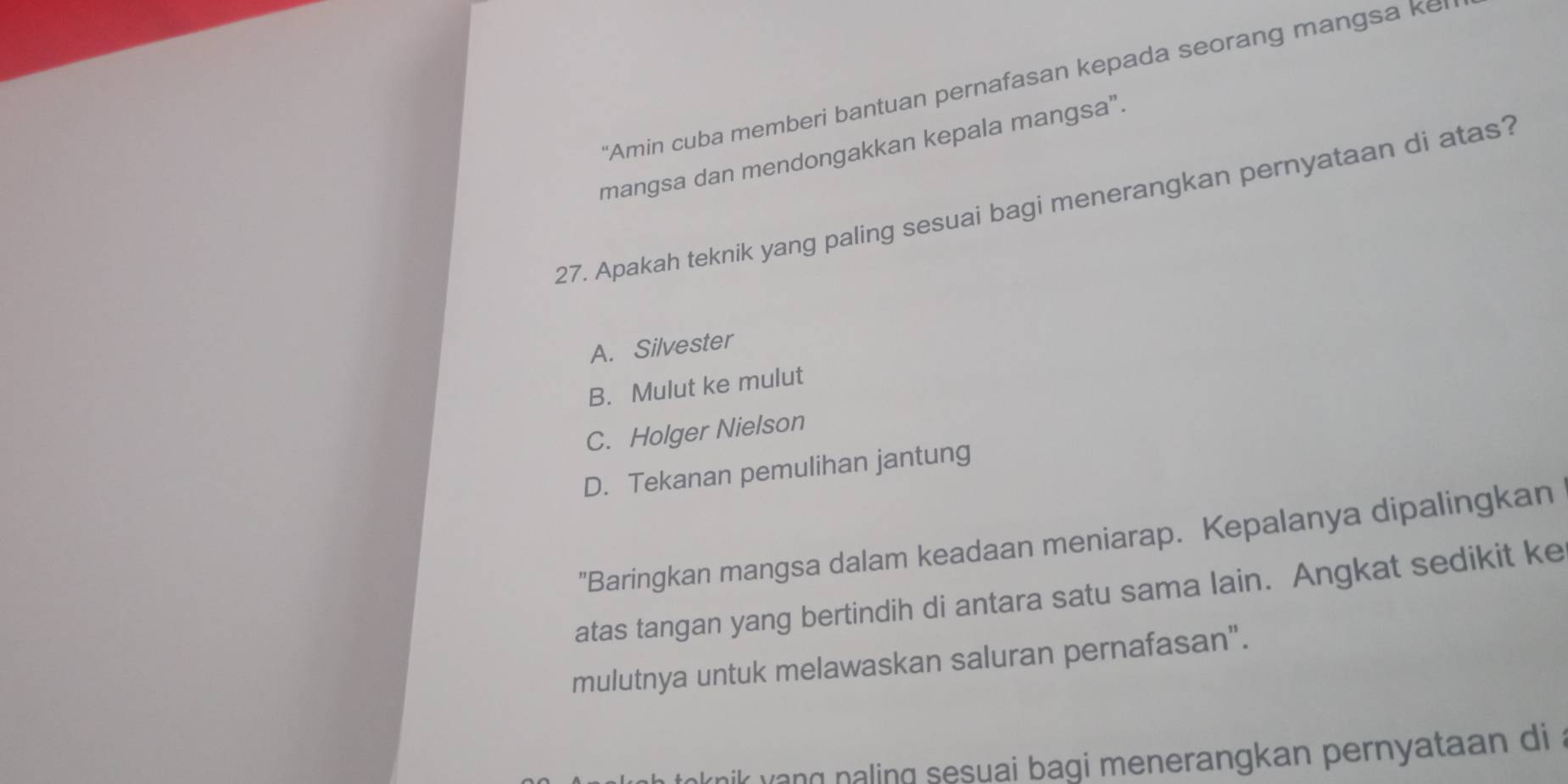 "Amin cuba memberi bantuan pernafasan kepada seorang mangsa ke
mangsa dan mendongakkan kepala mangsa”.
27. Apakah teknik yang paling sesuai bagi menerangkan pernyataan di atas?
A. Silvester
B. Mulut ke mulut
C. Holger Nielson
D. Tekanan pemulihan jantung
"Baringkan mangsa dalam keadaan meniarap. Kepalanya dipalingkan
atas tangan yang bertindih di antara satu sama lain. Angkat sedikit ke
mulutnya untuk melawaskan saluran pernafasan".
hik yang naling sesuai bagi menerangkan pernyataan di a