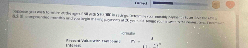 Correct 
。 
Suppose you wish to retire at the age of 60 with $70,000 in savings. Determine your monthly payment into an IRA if the APR Is
8.5 % compounded monthly and you begin making payments at 30 years old. Round your answer to the nearest cent, if necessary 
Formulas 
Present Value with Compound PV=frac A(1+frac r)^nt
Interest