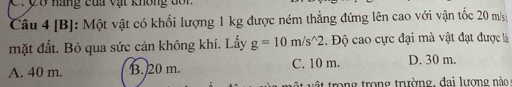 ợ ở nãng của vật không dôn
Câu 4 [B]: Một vật có khối lượng 1 kg được ném thẳng đứng lên cao với vận tốc 20 m/
mặt đất. Bỏ qua sức cản không khí. Lấy g=10m/s^(wedge)2. Độ cao cực đại mà vật đạt được là
A. 40 m. B. 20 m. C. 10 m. D. 30 m.
t rong trong trường, đai lượng nào