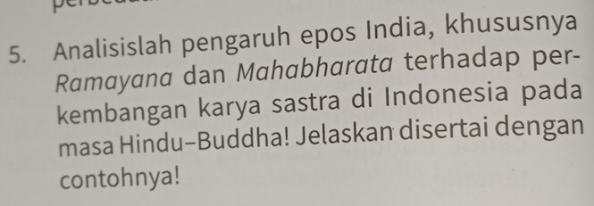 Analisislah pengaruh epos India, khususnya 
Ramayana dan Mahabharata terhadap per- 
kembangan karya sastra di Indonesia pada 
masa Hindu-Buddha! Jelaskan disertai dengan 
contohnya!