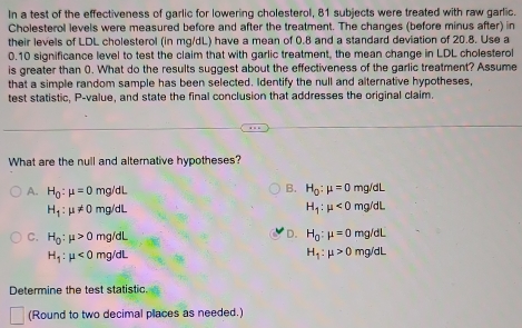 In a test of the effectiveness of garlic for lowering cholesterol, 81 subjects were treated with raw garlic.
Cholesterol levels were measured before and after the treatment. The changes (before minus after) in
their levels of LDL cholesterol (in mg/dL) have a mean of 0.8 and a standard deviation of 20.8. Use a
0.10 significance level to test the claim that with garlic treatment, the mean change in LDL cholesterol
is greater than 0. What do the results suggest about the effectiveness of the garlic treatment? Assume
that a simple random sample has been selected. Identify the null and alternative hypotheses,
test statistic, P -value, and state the final conclusion that addresses the original claim.
What are the null and alternative hypotheses?
A. H_0:mu =0 mg/dL B. H_0:mu =0mg/dL
H_1:mu != 0 mg/dL H_1:mu <0mg/ dL
C. H_0:mu >0 mg/dL
D. H_0:mu =0mg/dL
H_1:mu <0mg/dl
H_1:mu >0mg/dL
Determine the test statistic.
(Round to two decimal places as needed.)