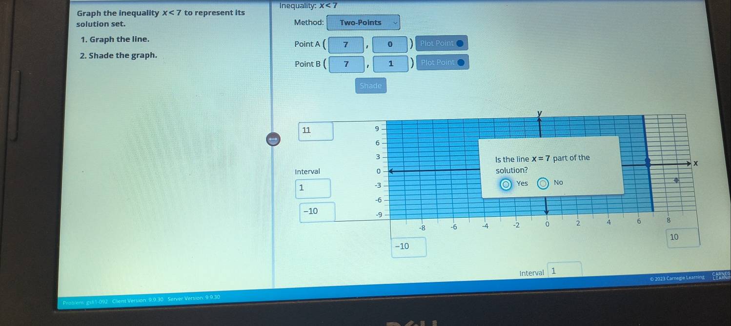 Graph the inequality x<7</tex> to represent its Inequality: x<7</tex> 
solution set. Method: Two-Points
1. Graph the line. Point A 7
D Plot Point 
2. Shade the graph. Plot Point 
Point B 7 1 D
Shade
y
11
9
6
3
Is the line x=7 part of the
x
Interval 0 solution?
1
-3
Yes No
φ
-6
−10
-9
-8 -6 -4 -2 0 4 6 8
10
−10
Interval 1
O 2023 Carnegie Learning FARNE