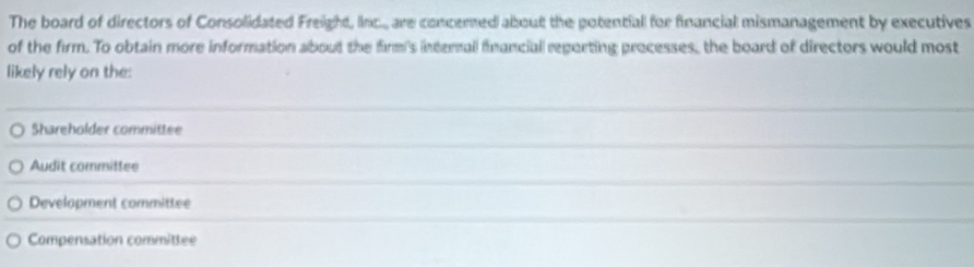 The board of directors of Consolidated Freight, Inc.. are concerned about the potential for financial mismanagement by executives
of the firm. To obtain more information about the firm's internall financial reporting processes, the board of directors would most
likely rely on the:
Shareholder committee
Audit committee
Develapment committee
Compensation committee