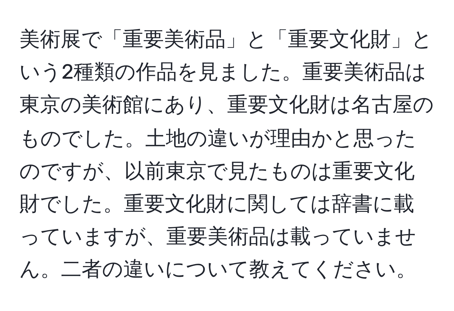 美術展で「重要美術品」と「重要文化財」という2種類の作品を見ました。重要美術品は東京の美術館にあり、重要文化財は名古屋のものでした。土地の違いが理由かと思ったのですが、以前東京で見たものは重要文化財でした。重要文化財に関しては辞書に載っていますが、重要美術品は載っていません。二者の違いについて教えてください。