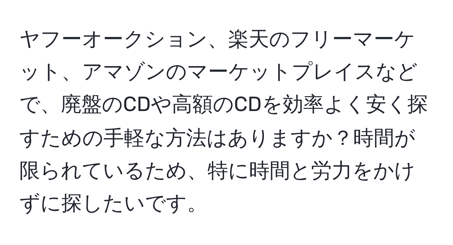 ヤフーオークション、楽天のフリーマーケット、アマゾンのマーケットプレイスなどで、廃盤のCDや高額のCDを効率よく安く探すための手軽な方法はありますか？時間が限られているため、特に時間と労力をかけずに探したいです。