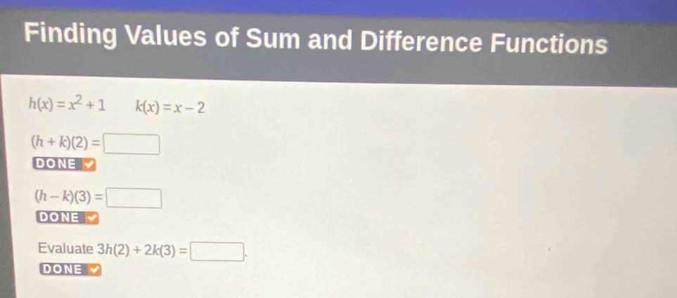 Finding Values of Sum and Difference Functions
h(x)=x^2+1 k(x)=x-2
(h+k)(2)=□
DONE
(h-k)(3)=□
DONE 
Evaluate 3h(2)+2k(3)=□ ·
DONE