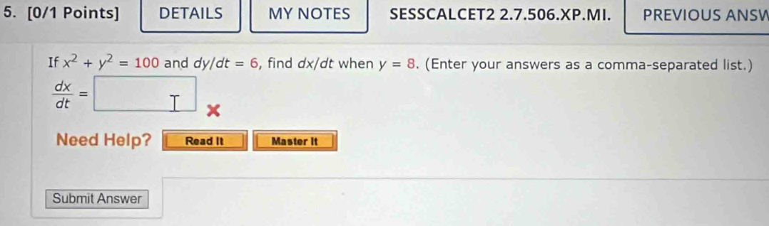 DETAILS MY NOTES SESSCALCET2 2.7.506.XP.MI. PREVIOUS ANSW 
If x^2+y^2=100 and dy/dt=6 , find dx/dt when y=8. (Enter your answers as a comma-separated list.)
 dx/dt =□ *
Need Help? Read It Master it 
Submit Answer