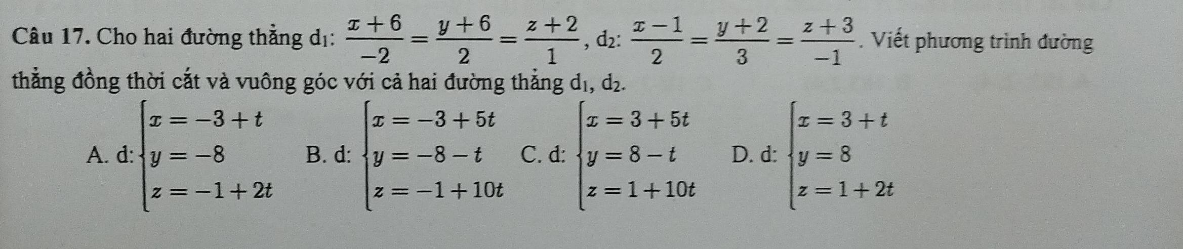 Cho hai đường thẳng dị:  (x+6)/-2 = (y+6)/2 = (z+2)/1  , d₂:  (x-1)/2 = (y+2)/3 = (z+3)/-1 . Viết phương trình đường
thẳng đồng thời cắt và vuông góc với cả hai đường thẳng dị, d₂.
A. d: beginarrayl x=-3+t y=-8 z=-1+2tendarray. B. d: beginarrayl x=-3+5t y=-8-t z=-1+10tendarray. C. d: beginarrayl x=3+5t y=8-t z=1+10tendarray. D. d: beginarrayl x=3+t y=8 z=1+2tendarray.